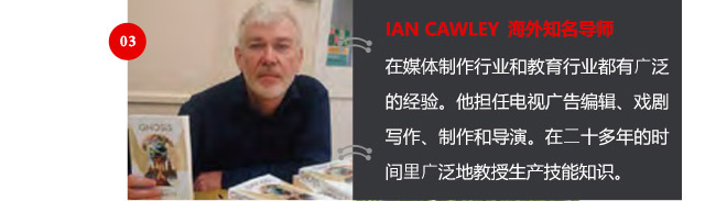 IAN CAWLEY 海外知名導(dǎo)師
在媒體制作行業(yè)和教育行業(yè)都有廣泛的經(jīng)驗。他擔(dān)任電視廣告編輯、戲劇寫作、制作和導(dǎo)演。在二十多年的時間里廣泛地教授生產(chǎn)技能知識。